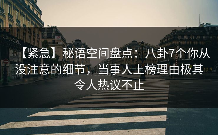 【紧急】秘语空间盘点：八卦7个你从没注意的细节，当事人上榜理由极其令人热议不止
