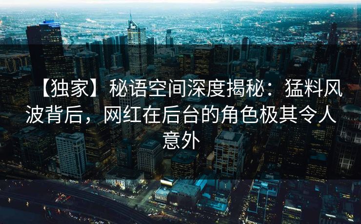 【独家】秘语空间深度揭秘：猛料风波背后，网红在后台的角色极其令人意外