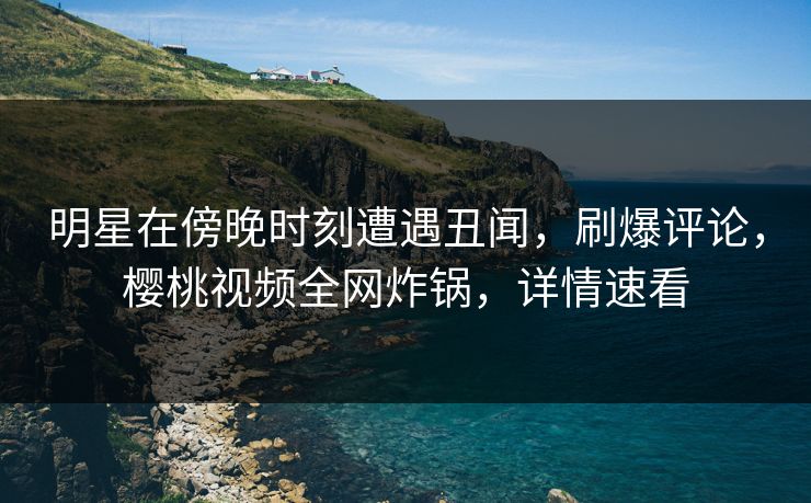 明星在傍晚时刻遭遇丑闻，刷爆评论，樱桃视频全网炸锅，详情速看