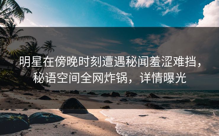 明星在傍晚时刻遭遇秘闻羞涩难挡，秘语空间全网炸锅，详情曝光