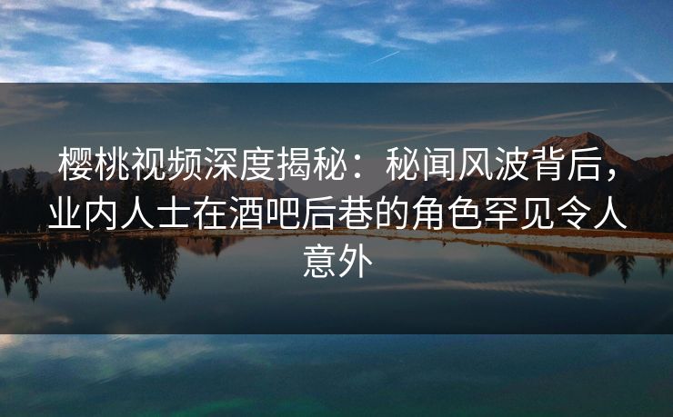 樱桃视频深度揭秘：秘闻风波背后，业内人士在酒吧后巷的角色罕见令人意外