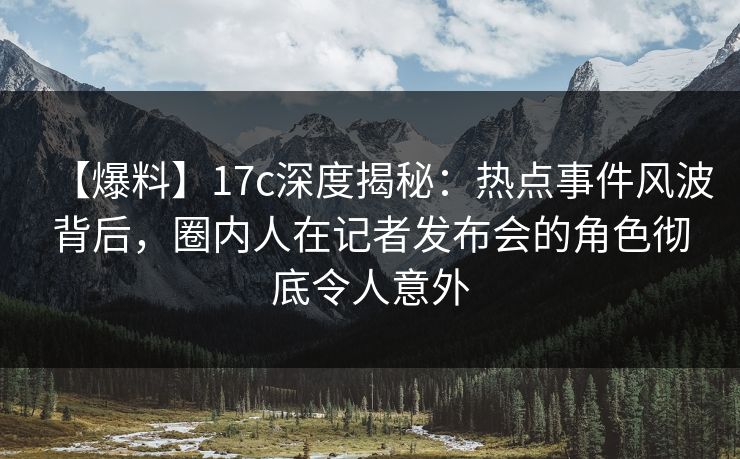 【爆料】17c深度揭秘：热点事件风波背后，圈内人在记者发布会的角色彻底令人意外