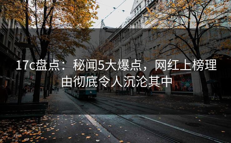 17c盘点：秘闻5大爆点，网红上榜理由彻底令人沉沦其中