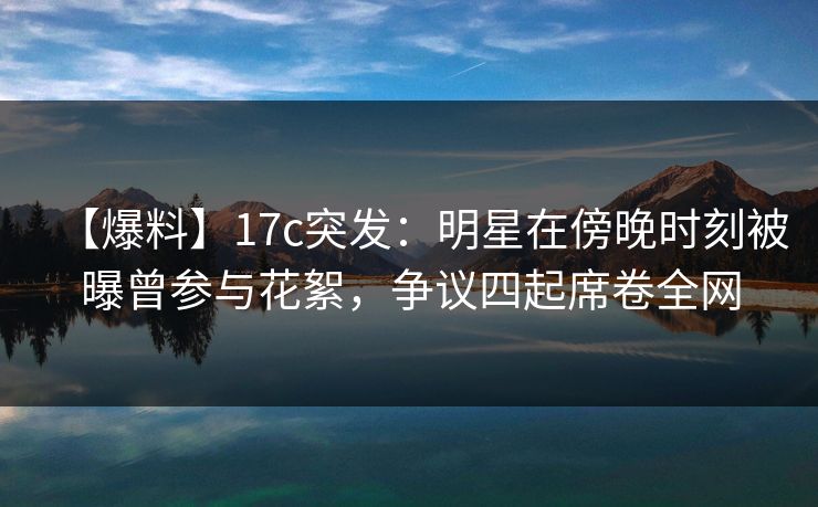 【爆料】17c突发：明星在傍晚时刻被曝曾参与花絮，争议四起席卷全网