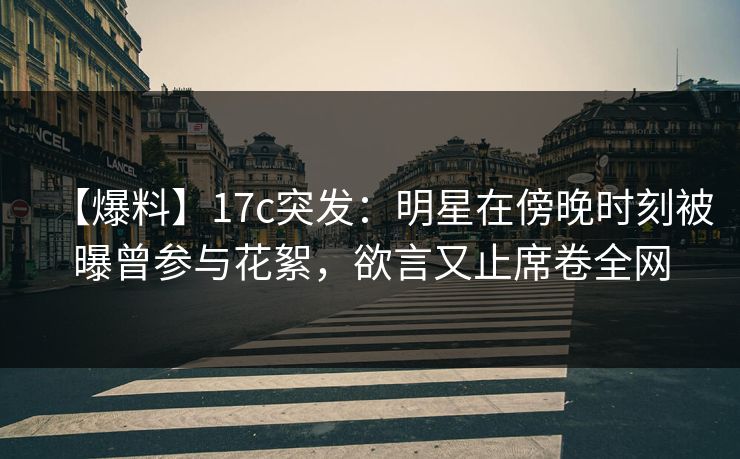 【爆料】17c突发：明星在傍晚时刻被曝曾参与花絮，欲言又止席卷全网