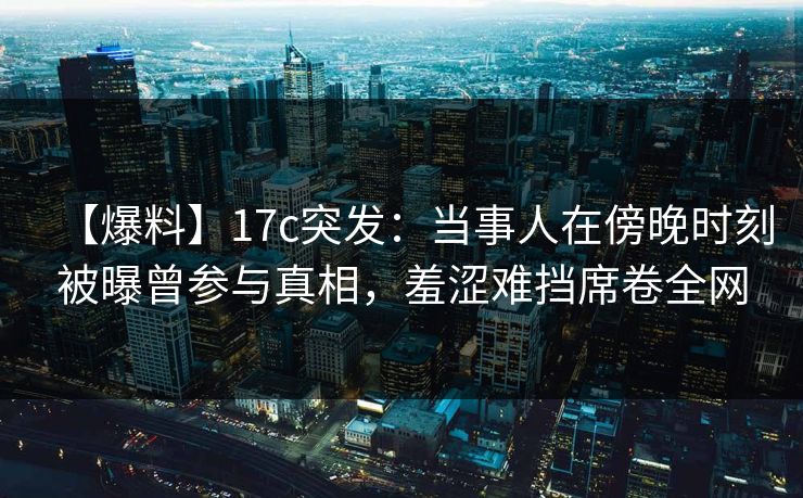 【爆料】17c突发：当事人在傍晚时刻被曝曾参与真相，羞涩难挡席卷全网