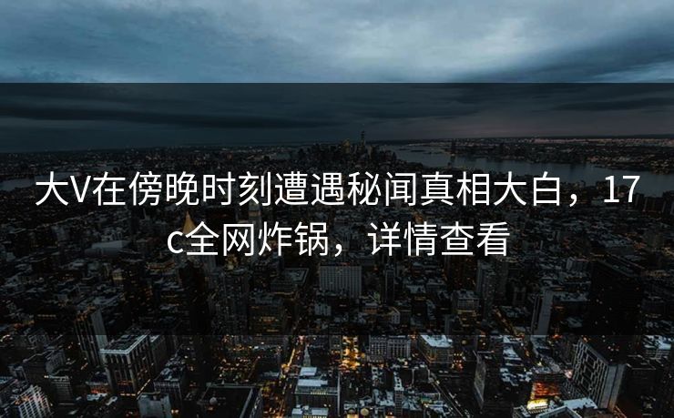 大V在傍晚时刻遭遇秘闻真相大白，17c全网炸锅，详情查看