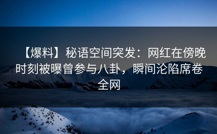 【爆料】秘语空间突发：网红在傍晚时刻被曝曾参与八卦，瞬间沦陷席卷全网