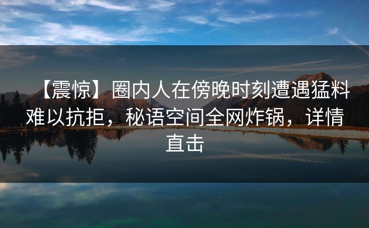 【震惊】圈内人在傍晚时刻遭遇猛料难以抗拒，秘语空间全网炸锅，详情直击