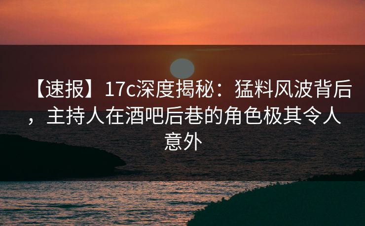 【速报】17c深度揭秘：猛料风波背后，主持人在酒吧后巷的角色极其令人意外