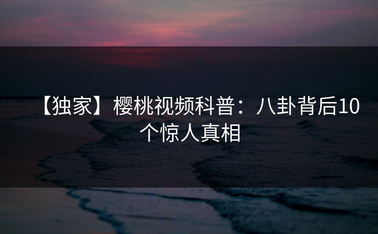 【独家】樱桃视频科普:八卦背后10个惊人真相 【独家】樱桃视频科普:八卦背后10个惊人真相