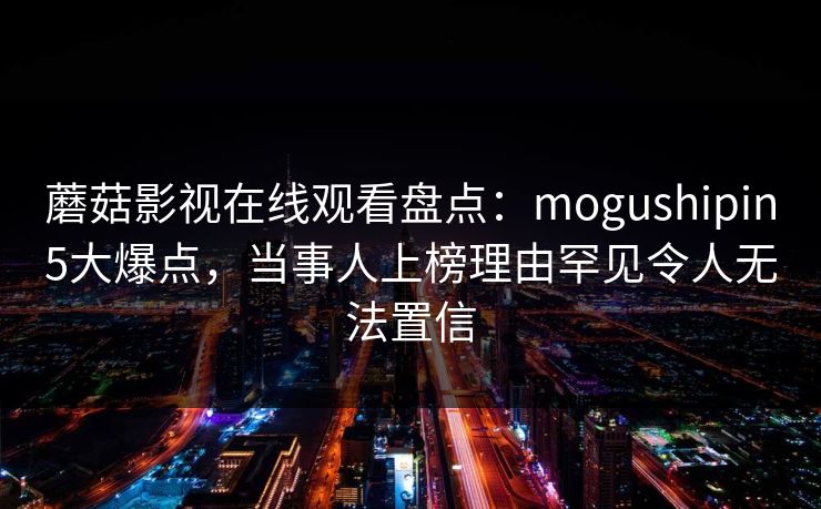 蘑菇影视在线观看盘点：mogushipin5大爆点，当事人上榜理由罕见令人无法置信