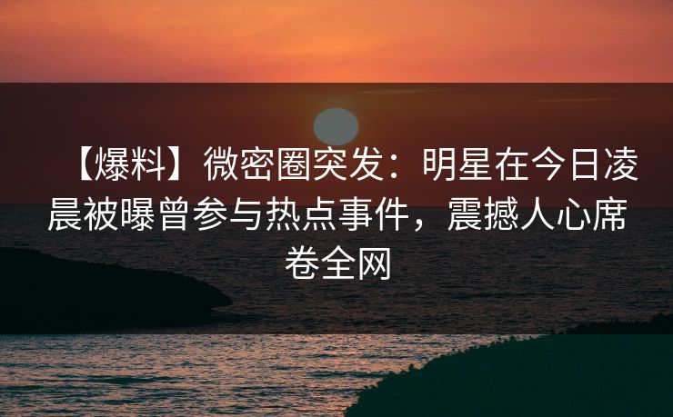【爆料】微密圈突发:明星在今日凌晨被曝曾参与热点事件,震撼人心席卷全网 【爆料】微密圈突发:明星在今日凌晨被曝曾参与热点事件,震撼人心席卷全网