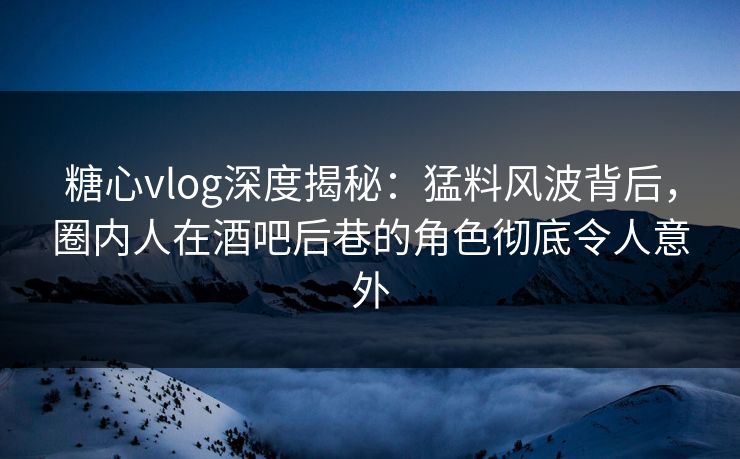 糖心vlog深度揭秘：猛料风波背后，圈内人在酒吧后巷的角色彻底令人意外