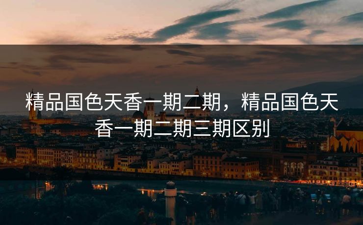 精品国色天香一期二期，精品国色天香一期二期三期区别