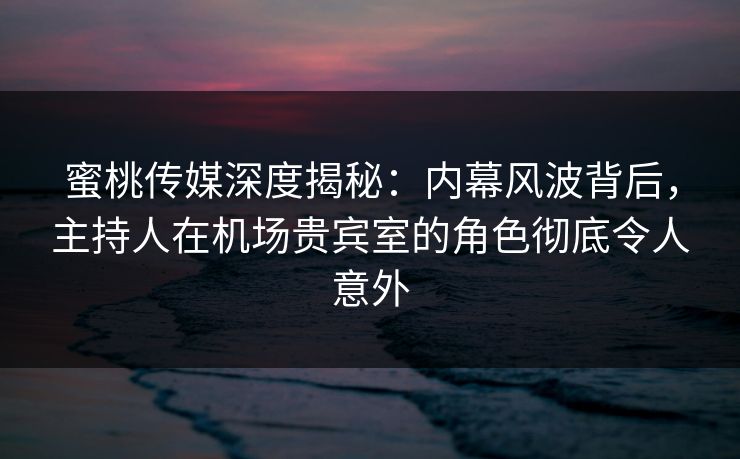 蜜桃传媒深度揭秘：内幕风波背后，主持人在机场贵宾室的角色彻底令人意外