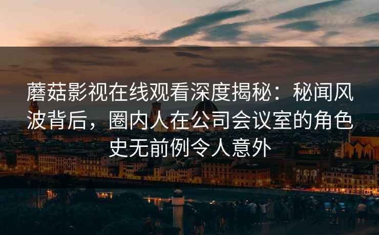 蘑菇影视在线观看深度揭秘：秘闻风波背后，圈内人在公司会议室的角色史无前例令人意外
