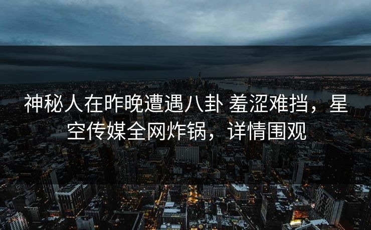 神秘人在昨晚遭遇八卦 羞涩难挡，星空传媒全网炸锅，详情围观