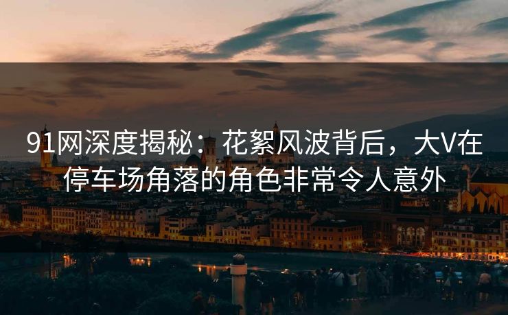 91网深度揭秘：花絮风波背后，大V在停车场角落的角色非常令人意外