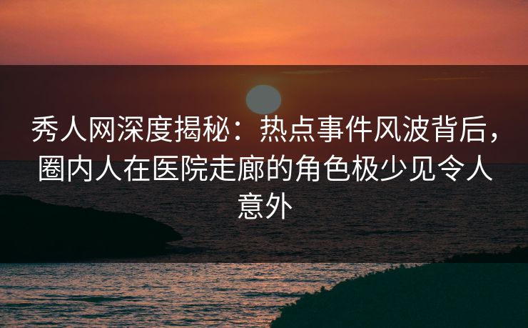 秀人网深度揭秘：热点事件风波背后，圈内人在医院走廊的角色极少见令人意外