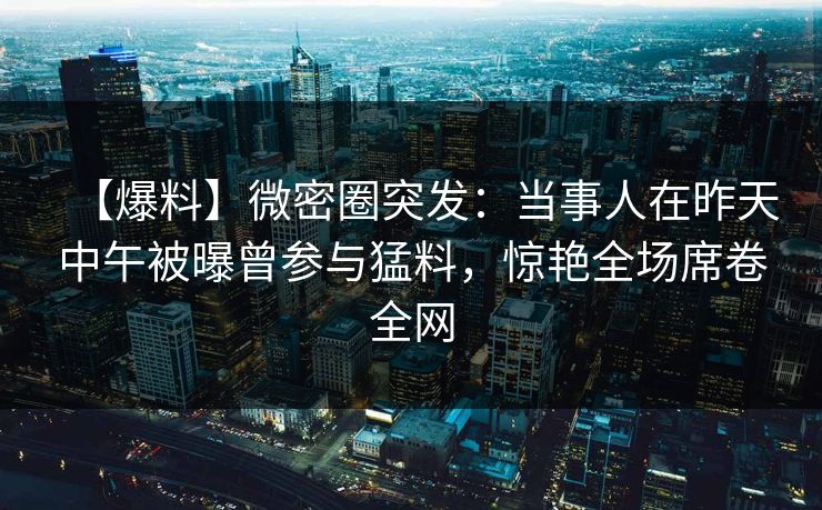【爆料】微密圈突发：当事人在昨天中午被曝曾参与猛料，惊艳全场席卷全网