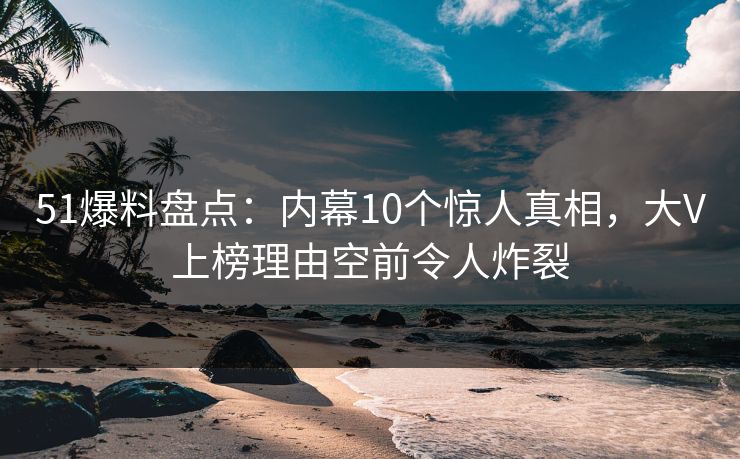 51爆料盘点：内幕10个惊人真相，大V上榜理由空前令人炸裂