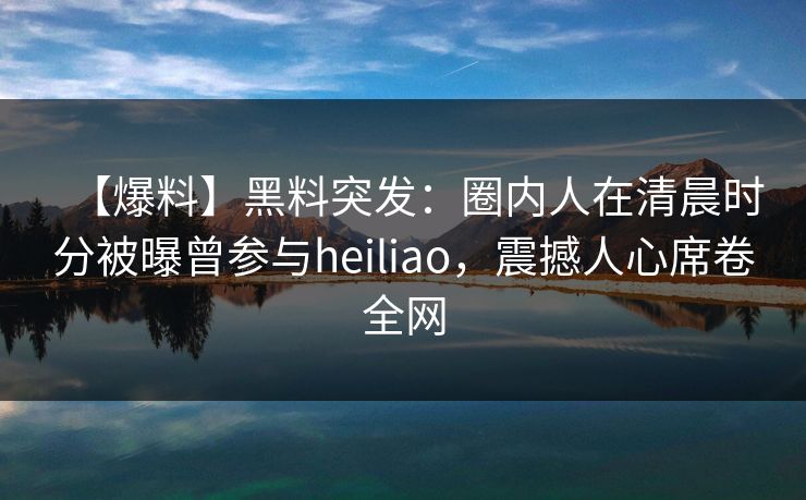 【爆料】黑料突发：圈内人在清晨时分被曝曾参与heiliao，震撼人心席卷全网
