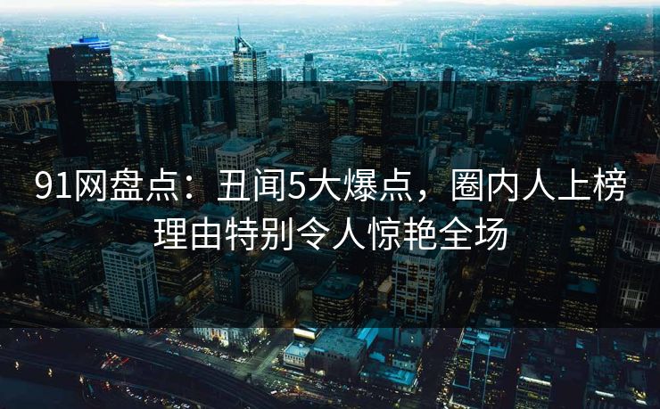 91网盘点:丑闻5大爆点,圈内人上榜理由特别令人惊艳全场 91网盘点:丑闻5大爆点,圈内人上榜理由特别令人惊艳全场