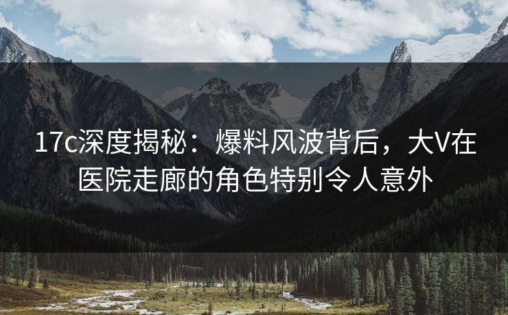 17c深度揭秘：爆料风波背后，大V在医院走廊的角色特别令人意外