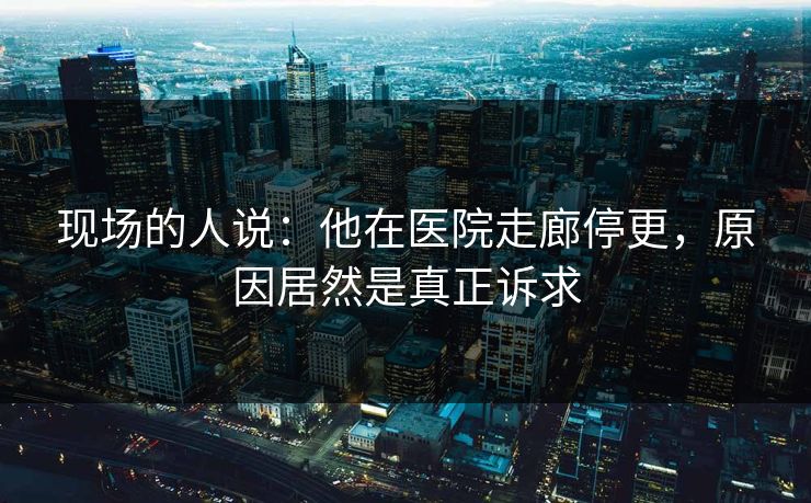 现场的人说：他在医院走廊停更，原因居然是真正诉求