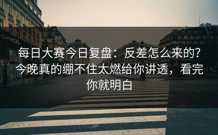 每日大赛今日复盘：反差怎么来的？今晚真的绷不住太燃给你讲透，看完你就明白