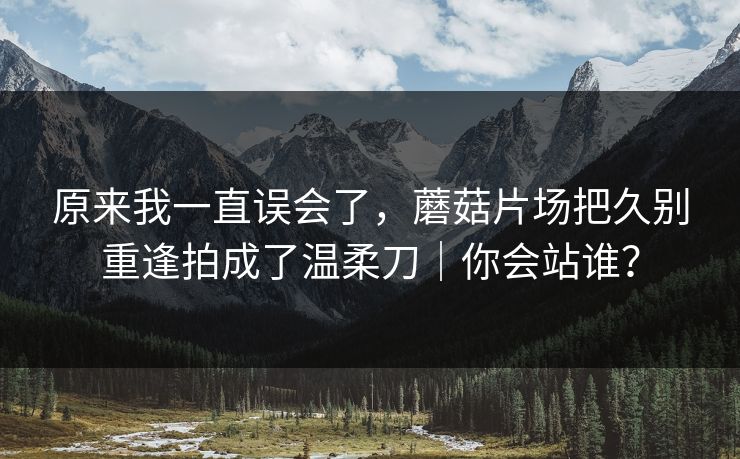 原来我一直误会了，蘑菇片场把久别重逢拍成了温柔刀｜你会站谁？