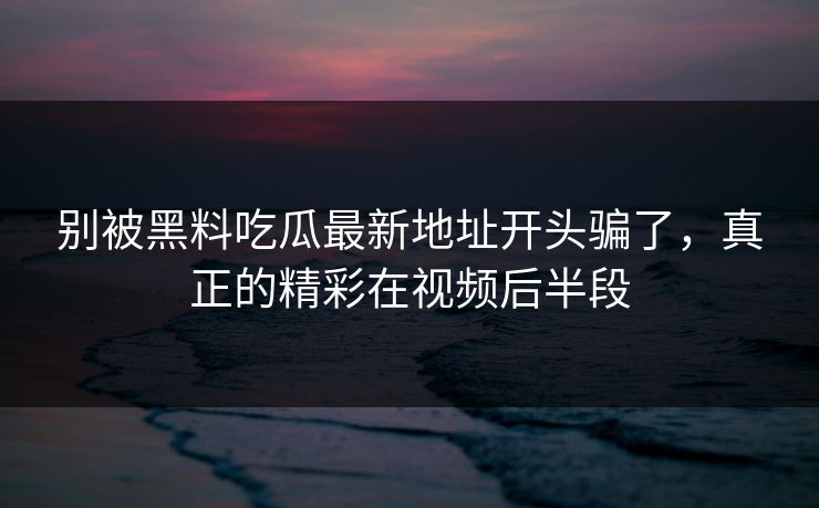 别被黑料吃瓜最新地址开头骗了，真正的精彩在视频后半段