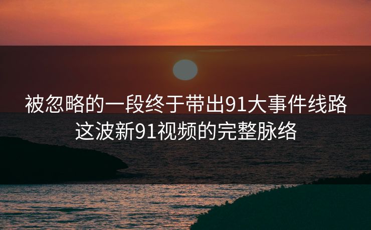 被忽略的一段终于带出91大事件线路这波新91视频的完整脉络